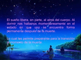 El sueño libera, en parte, al alma del cuerpo. Al
dormir nos hallamos momentáneamente en el
estado en que uno se encuentra forma
permanente después de la muerte.
Lo cual les permite prepararse para la transición
al momento de la muerte.
 