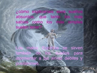 ¿cómo explicaríais esos sueños
absurdos, que tanto los más
sabios como los más simples
suelen tener?
Los malos Espíritus se sirven
también de los sueños para
atormentar a las almas débiles y
pusilánimes.
 