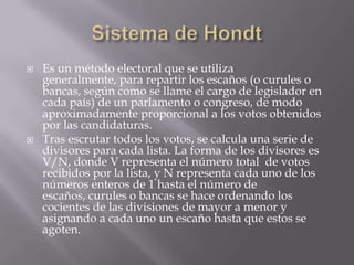 Sistema de HondtEs un método electoral que se utiliza generalmente, para repartir los escaños (o curules o bancas, según como se llame el cargo de legislador en cada país) de un parlamento o congreso, de modo aproximadamente proporcional a los votos obtenidos por las candidaturas.Tras escrutar todos los votos, se calcula una serie de divisores para cada lista. La forma de los divisores es V/N, donde V representa el número total  de votos recibidos por la lista, y N representa cada uno de los números enteros de 1 hasta el número de escaños, curules o bancas se hace ordenando los cocientes de las divisiones de mayor a menor y asignando a cada uno un escaño hasta que estos se agoten.