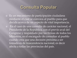 Consulta PopularEs un mecanismo de participación ciudadana mediante el cual se convoca al pueblo para que decida acerca de un aspecto de vital importancia. En el caso de una consulta de carácter nacional, el Presidente de la Republica, con el previo aval del Congreso y respaldado por las firmas de todos los Ministros, es el encargado de consultar al pueblo cuando crea que una decisión próxima a ser tomada es de trascendencia nacional; es decir afecta a todas las provincias del país.