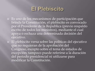 El PlebiscitoEs uno de los mecanismos de participación que brinda la Constitución, el plebiscito es convocado por el Presidente de la Republica (previo respaldo escrito de todos los ministros), mediante el cual apoya o rechaza una determinada decisión del ejecutivo.El plebiscito versa sobre las políticas del ejecutivo que no requieran de la aprobación del Congreso, excepto sobre el tema de estados de excepción; tampoco puede referirse a la duración del periodo presidencial ni utilizarse para modificar la Constitución.