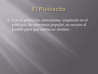El PlebiscitoCon el plebiscito, mecanismo  inspirado en el principio de soberanía popular, se recurre al pueblo para que defina su destino. 