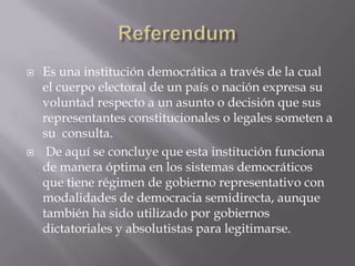 ReferendumEs una institución democrática a través de la cual el cuerpo electoral de un país o nación expresa su voluntad respecto a un asunto o decisión que sus representantes constitucionales o legales someten a su  consulta. De aquí se concluye que esta institución funciona de manera óptima en los sistemas democráticos que tiene régimen de gobierno representativo con modalidades de democracia semidirecta, aunque también ha sido utilizado por gobiernos dictatoriales y absolutistas para legitimarse.