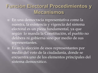 Función Electoral Procedimientos y MecanismosEn una democracia representativa como la nuestra, la existencia y vigencia del sistema electoral es un pieza fundamental, ya que según  lo manda la Constitución, el pueblo no delibera ni gobierna sino por medio de sus representantes. Es en la elección de esos representantes por medio del voto de la ciudadanía, donde se encuentra uno de los elementos principales del sistema democrático. 