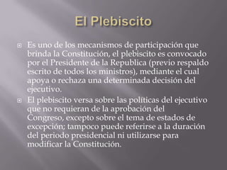 El Plebiscito<br />Es uno de los mecanismos de participación que brinda la Constitución, el plebiscito es convocado por el...