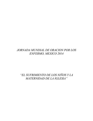 JORNADA MUNDIAL DE ORACION POR LOS
ENFERMO, MEXICO 2014

“EL SUFRIMIENTO DE LOS NIÑOS Y LA
MATERNIDAD DE LA IGLESIA”

 