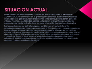 El verdadreo problema es que es como dicen muchos Africfa es POBREMENTE
ADMINISTRADA. La corrupcion en la gran mayoria del africa es abismal en todas las
instancias de los gobiernos, las luchas internas entre las tribus de las zonas, generan
miles de muertos e inestabilidad politica en la region, la gigantesca cantidad de
epidemias que azotan estos territorio ,sumado al inesxistente soporte sanitario y las
luchas producto de las distinats religiones tambien son un factor influyente.
Actualmente observamos como organismos como la ONU, la cruz roja y otras organizaciones
independientes, tratan de ayudar a los mas necesitados en el Africa ya sea con servicios
medicos y alimentos, pero estos son medidas que alivian momentaneamente mas no atacan
el problema de raiz. Africa debe despertar, deben de ser consientes del poderio economico
y cultural que tienen, la unica forma de que este continente salga adelante y pueda
adptarse al mundo moderno es que sus habitantes y gobernantes tomen conciencia de lo
que pasa y dejen a un lado sus diferencias.
 
