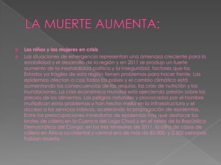    Los niños y las mujeres en crisis
   Las situaciones de emergencia representan una amenaza creciente para la
    estabilidad y el desarrollo de la región y en 2011 se produjo un fuerte
    aumento de la inestabilidad política y la inseguridad, factores que los
    Estados ya frágiles de esta región tienen problemas para hacer frente. Las
    epidemias afectan a casi todos los países y el cambio climático está
    aumentando las consecuencias de las sequías, las crisis de nutrición y las
    inundaciones. La crisis económica mundial está ejerciendo presión sobre los
    precios de los alimentos. Los peligros naturales y provocados por el hombre
    multiplican estos problemas y han hecho mella en la infraestructura y el
    acceso a los servicios básicos, acelerando la propagación de epidemias.
    Entre las preocupaciones inmediatas de epidemias hay que destacar los
    brotes de cólera en la Cuenca del Lago Chad y en el oeste de la República
    Democrática del Congo; en los tres trimestres de 2011, la cifra de casos de
    cólera en África occidental y central era de más de 85.000, y 2.500 personas
    habían muerto
 