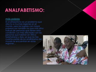más pobres
El analfabetismo es un problema que
afecta a muchas regiones en el
mundo, pero los lugares con mayor
pobreza son también los que más altos
indices de personas que tienen esta
condición. Los más afectados son las
personas que habitan en África
Subshariana y Asia, ya que las tres
cuartas partes de los analfabetos del
mundo se encuentran en estas
regiones....
 