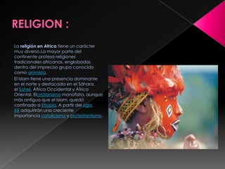 La religión en Africa tiene un carácter
muy diverso.La mayor parte del
continente profesa religiones
tradicionales africanas, englobadas
dentro del impreciso grupo conocido
como animista.
El Islam tiene una presencia dominante
en el norte y destacada en el Sáhara,
el Sahel, África Occidental y África
Oriental. Elcristianismo monofisita, aunque
más antiguo que el Islam, quedó
confinado a Etiopía. A partir del siglo
XX adquirirán una creciente
importancia catolicismo y protestantismo.
 