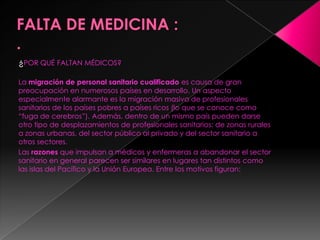¿POR QUÉ FALTAN MÉDICOS?

La migración de personal sanitario cualificado es causa de gran
preocupación en numerosos países en desarrollo. Un aspecto
especialmente alarmante es la migración masiva de profesionales
sanitarios de los países pobres a países ricos (lo que se conoce como
“fuga de cerebros”). Además, dentro de un mismo país pueden darse
otro tipo de desplazamientos de profesionales sanitarios: de zonas rurales
a zonas urbanas, del sector público al privado y del sector sanitario a
otros sectores.
Las razones que impulsan a médicos y enfermeras a abandonar el sector
sanitario en general parecen ser similares en lugares tan distintos como
las islas del Pacífico y la Unión Europea. Entre los motivos figuran:
 