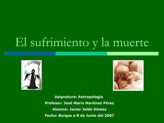 El sufrimiento y la muerte Asignatura: Antropología  Profesor: José María Martínez Pérez Alumno: Javier Jaldo Gómez Fecha: Burgos a 8 de Junio del 2007 