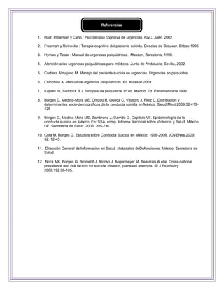 Referencias


1. Ruiz, Imbernon y Cano : Psicoterapia cognitiva de urgencias. R&C, Jaén, 2002

2. Freeman y Reinecke : Terapia cognitiva del paciente suicida. Desclee de Brouwer, Bilbao 1995

3. Hyman y Tesar : Manual de urgencias psiquiátricas. Masson, Barcelona, 1996.

4. Atención a las urgencias psiquiátricas para médicos. Junta de Andalucía, Sevilla, 2002.

5. Corbera Almajano M. Manejo del paciente suicida en urgencias. Urgencias en psiquiatra

6. Chinchilla A. Manual de urgencias psiquiátricas. Ed. Masson 2003

7. Kaplan HI, Saddock B.J. Sinopsis de psiquiatría. 6ª ed. Madrid. Ed. Panamericana 1996

8. Borges G, Medina-Mora ME, Orozco R, Ouéda C, Villatoro J, Fleiz C. Distribución y
   determinantes socio-demográficos de la conducta suicida en México. Salud Ment 2009;32:413-
   425

9. Borges G, Medina-Mora ME, Zambrano J, Garrido G. Capítulo VII. Epidemiología de la
   conducta suicida en México. En: SSA, comp. Informe Nacional sobre Violencia y Salud. México,
   DF: Secretaría de Salud, 2006: 205-236.

10. Cota M, Borges G. Estudios sobre Conducta Suicida en México: 1998-2008. JOVENes 2009;
    32: 12-45.

11. Dirección General de Información en Salud. Metadatos deDefunciones. México: Secretaría de
    Salud

12. Nock MK, Borges G, Bromet EJ, Alonso J, Angermeyer M, Beautrais A etal. Cross-national
    prevalence and risk factors for suicidal ideation, plansand attempts. Br J Psychiatry
    2008;192:98-105.
 