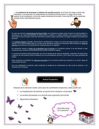 — La existencia de amenazas o intentos de suicidio previos, es el factor de riesgo suicida más
   importante. Los pacientes con antecedentes de tentativas previas tienen un riesgo cinco veces
   superior al de la población normal de realizar tentativas de suicidio. Cerca del 50% de los pacientes
   suicidas tienen antecedentes previos.




En caso de encontrar características del intento fallido, es importante investigar sobre el grado de intencionalidad, la
planificación, las notas de despedida, la actitud ante lo sucedido, el método utilizado o las circunstancias físicas y
personales en que se realiza, toda esta información ayuda a juzgar la gravedad y el riesgo inmediato que presenta el
paciente.

Los métodos violentos (atropello, ahorcamiento, apuñalamiento o disparo con arma de fuego) guardan una estrecha
relación con la intencionalidad letal. En el caso de las tentativas suicidas por intoxicación debe evaluarse el grado de
asombro que produce en los pacientes las consecuencias de su ingestión.

Es importante conocer el grado de accesibilidad para el rescate en la tentativa suicida, si se han llevado a cabo
maniobras para mantener la privacidad del acto suicida, evitando el rescate.

La ausencia de factores desencadenantes, así como la existencia de notas de despedida, realización de testamentos
o seguros de vida orientan hacia la existencia de una premeditación del acto y por lo tanto una mayor gravedad del
mismo.

Debe evaluarse la posibilidad de ganancia secundaria en la conducta suicida que orientaría a un menor riesgo de
consumación del acto.

Una vez estabilizado el paciente, debe explorarse la existencia de sentimientos de alivio ante la salvación o de
frustración por el fracaso.




                                                Actitud Terapéutica




   Después de la valoración existen varios tipos de posibilidades terapéuticas, están pueden ser:

            La hospitalización del paciente, ya sea de forma voluntaria o involuntaria.

            La remisión del paciente a su domicilio bajo supervisión de la familia

            Seguimiento ambulatorio.




                                                                       ¿Qué debo hacer
                                                                       con el paciente?
 