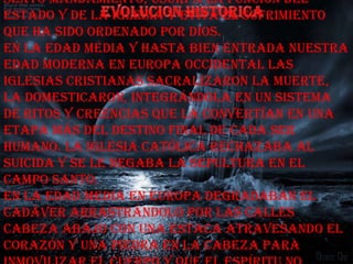 sexto mandamiento, usurpa la función del
Estado y de la Iglesia y evita el sufrimiento
que ha sido ordenado por Dios.
En la Edad Media y hasta bien entrada nuestra
Edad Moderna en Europa occidental las
Iglesias cristianas sacralizaron la muerte,
la domesticaron, integrándola en un sistema
de ritos y creencias que la convertían en una
etapa más del destino final de cada ser
humano. La Iglesia Católica rechazaba al
suicida y se le negaba la sepultura en el
Campo Santo.
En la Edad Media en Europa degradaban el
cadáver arrastrándolo por las calles
cabeza abajo con una estaca atravesando el
corazón y una piedra en la cabeza para
 