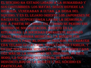 El suicidio ha estado ligado a la humanidad y
sus costumbres: los mayas, según refiere la
historia, veneraban a Ixtab, la diosa del
suicidio, y en el Lejano Oriente los japoneses se
hacían el seppuku para lavar la deshonra.
Fue a partir del siglo XIX cuando se perdió ese
sentido de socialización, inserto en la
ritualidad. La sociedad emergente rechazó
aquel paradigma medieval. La muerte fue
liberada y pasó al dominio privado, el cadáver
era velado en la casa, sepultado en familia, y
en ese sentido la muerte pasó a depender cada
vez más de la voluntad del individuo. De este
modo, la sociedad occidental se había
desvinculado de la muerte y del suicidio en
particular.
 