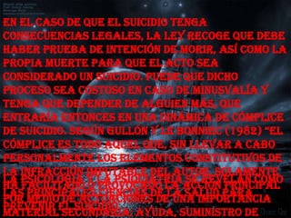 En el caso de que el suicidio tenga
consecuencias legales, la ley recoge que debe
haber prueba de intención de morir, así como la
propia muerte para que el acto sea
considerado un suicidio. Puede que dicho
proceso sea costoso en caso de minusvalía y
tenga que depender de alguien más, que
entraría entonces en una dinámica de cómplice
de suicidio. según gullón y le Bonniec (1982) “el
cómplice es todo aquel que, sin llevar a cabo
personalmente los elementos constitutivos de
la infracción imputable del autor, solamente
La Psicología y la Psiquiatría se revelan como
ha facilitado o provocado la acción principal
las principales ciencias de la salud para
por medio de actuaciones de una importancia
prevenir el suicidio.
material secundaria: ayuda, suministro de
 