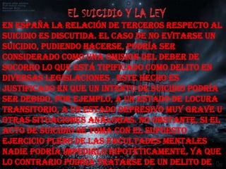 En españa la relación de terceros respecto al
suicidio es discutida. El caso de no evitarse un
suicidio, pudiendo hacerse, podría ser
considerado como una omision del deber de
socorro lo que está tipificado como delito en
diversas legislaciones . Este hecho es
justificado en que un intento de suicidio podría
ser debido, por ejemplo, a un estado de locura
transitorio, a un estado depresivo muy grave u
otras situaciones análogas. No obstante, si el
acto de suicidio se toma con el supuesto
ejercicio pleno de las facultades mentales
nadie podría impedirlo hipotéticamente, ya que
lo contrario podría tratarse de un delito de
 