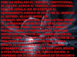 como ha señalado el Tribunal Constitucional
de España. Aunque el Tribunal Constitucional
Español señala que no existe en el
ordenamiento jurídico de este país el «derecho
al suicidio», «ello no impide, sin
embargo, reconocer que, siendo la vida un bien
de la persona que se integra en el círculo de
su libertad, pueda aquélla fácticamente
disponer sobre su propia muerte, pero esa
disposición constituye una manifestación del
agere licere, en cuanto que la privación de la
vida propia o la aceptación de la propia
muerte es un acto que la ley no prohíbe»
(Fundamento Jurídico 7.º). En todo caso, inducir
a otra persona para que cometa suicidio, o
cooperar con actos necesarios en un suicidio o
 