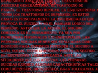 depresión o ansiedad, como el trastorno de
ansiedad generalizada, el trastorno de
pánico, el trastorno bipolar, la esquizofrenia y
todos los trastornos de depresión. En estos
casos es principalmente la enfermedad lo que
provoca el suicidio y no el análisis lógico del
individuo. Antes que la acción, el suicidio
comienza en el pensamiento. Ya sea por
problemas personales y/o emocionales, las
personas suicidas deben ser evaluadas como
individuo para entonces entender el suicidio a
nivel social. Estos individuos poseen un sentido
de indefensión y desesperanza ante las
situaciones que los afectan. Las personas
suicidas exhiben algunas características tales
como depresión, impulsividad, baja tolerancia a
 