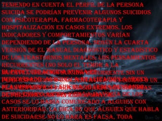 Teniendo en cuenta el perfil de la persona
suicida se podrían prevenir algunos suicidios
con psicoterapia, farmacoterapia y
hospitalización en casos extremos. Los
indicadores y comportamientos varían
dependiendo de la persona. Según la cuarta
versión de El Manual diagnóstico y estadístico
de los trastornos mentales, los pensamientos
recurrentes (no solo el temor a la
El proyecto suicida nunca es
muerte), ideación suicida recurrente sin un
improvisado, aunque la realización a veces un
plan específico o una tentativa de suicidio o
sea impulsiva. El suicida lo venía pensando
plan específico para suicidarse son síntomas
desde tiempocon depresión mayor.. de los
de personas antes, y en la mayoría
casos se lo había comunicado a alguien con
anterioridad. La idea de que alguien que habla
de suicidarse no lo hará es falsa, toda
 