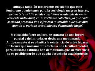 Aunque también tomaremos en cuenta que este
fenómeno puede tener para la sociología un gran interés,
ya que “el suicidio puede considerarse además de en su
vertiente individual, en su vertiente colectiva, ya que cada
sociedad presenta una cifra casi invariable suicidios aun
cuando el periodo estudiado sea demasiado largo”.
Si el suicida fuera un loco, se trataría de una locura
parcial y delimitada, es decir, una monomanía.
Antiguamente si se admitía la existencia de estos fugaces
de locura que únicamente afectan a una facultad mental,
pero distintos estudios han demostrado que su existencia
no es posible por lo que queda desechada esta hipótesis.
 