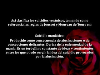 Así clasifica los suicidios vesánicos, tomando como
referencia las reglas de Jousset y Moureau de Tours en:
Suicidio maniático:
Producido como consecuencia de alucinaciones o de
concepciones delirantes. Deriva de la enfermedad de la
manía. Es un torbellino constante de ideas y sentimientos
entre los que puede surgir la idea del suicidio provocados
por la alucinación.
 