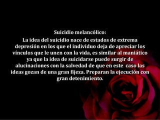 Suicidio melancólico:
La idea del suicidio nace de estados de extrema
depresión en los que el individuo deja de apreciar los
vínculos que le unen con la vida, es similar al maniático
ya que la idea de suicidarse puede surgir de
alucinaciones con la salvedad de que en este caso las
ideas gozan de una gran fijeza. Preparan la ejecución con
gran detenimiento.
 