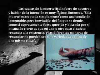 Las causas de la muerte están fuera de nosotros
y hablar de la intención es muy íntimo. Entonces, "Si la
muerte es aceptada simplemente como una condición
lamentable, pero inevitable, del fin que se tiende,
como si expresamente fuese querida y buscada por si
misma, lo cierto es que en uno u otro caso el sujeto
renuncia a la existencia, y las diferentes maneras de
renunciar no pueden ser sino variedades dentro de
una misma clase".
 