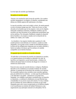 Los tres tipos de suicidio que Durkheim
Se analiza el suicidio egoísta
Gracias a la correlación entre la tasa de suicidio y los cuadros
sociales integradores, la religión y la familia, considerada esta
última en el doble aspecto del matrimonio y los hijos.
La tasa de suicidios varía con la edad; es decir, de modo general,
se eleva al mismo tiempo que éste. Varía con el sexo; es más
elevada en los hombre que en las mujeres; varía con la religión;
utilizando estadísticas alemanas, Durkheim establece que los
suicidios son más frecuentes en las poblaciones protestantes que
en las católicas. Por otra parte, Durkheim compara la situación
de los hombres y las mujeres casadas con la situación de los
célibes, los viudos y las viudas.
. Los hombres o las mujeres tienden más a quitarse la vida
cuando piensan esencialmente en sí mismos, cuando no están
integrados; en un grupo social, cuando la autoridad del grupo y
la fuerza de las obligaciones impuestas por un medio estrecho y
fuerte no readuce los deseos que los animan a la medida
compatible con el destino humano.
El segundo tipo de suicidio es el suicidio altruista.
El individuo se da muerte de acuerdo con imperativos sociales,
y ni siquiera piensa en reivindicar su derecho a la vida. Se
sacrifica a un imperativo social interiorizado, y obedece las
órdenes del grupo hasta el extremo de ahogar en sí mismo el
instinto de conservación.
Fuera de estos casos de suicidio heroico o religioso, Durkheim
descubre en las estadísticas un ejemplo moderno de suicidio
altruista: el aumento de la frecuencia de suicidios en el ejército.
No es posible explicar estos suicidios como suicidios egoístas,
pues por definición los militares—se trata aquí de profesionales
y de individuos con grado—pertenecen a un grupo muy
integrado. Los soldados conscriptos consideran que su situación
es transitoria, y combinan la obediencia con una libertad muy
considerable en sus juicios acerca del sistema. Es muy evidente
que los militares de carrera adhieren al sistema en que están
integrados pues salvo casos excepcionales no lo habrían elegido
si no le profesasen un mínimo de lealtad. Pertenecen a una
organización cuyo principio esencial es la disciplina. Por lo
 