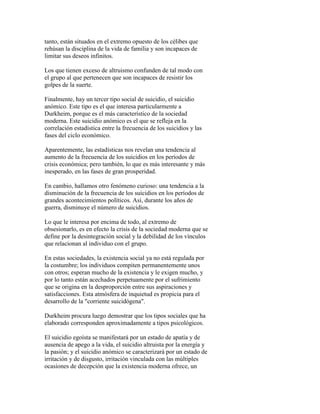 tanto, están situados en el extremo opuesto de los célibes que
rehúsan la disciplina de la vida de familia y son incapaces de
limitar sus deseos infinitos.
Los que tienen exceso de altruismo confunden de tal modo con
el grupo al que pertenecen que son incapaces de resistir los
golpes de la suerte.
Finalmente, hay un tercer tipo social de suicidio, el suicidio
anómico. Este tipo es el que interesa particularmente a
Durkheim, porque es el más característico de la sociedad
moderna. Este suicidio anómico es el que se refleja en la
correlación estadística entre la frecuencia de los suicidios y las
fases del ciclo económico.
Aparentemente, las estadísticas nos revelan una tendencia al
aumento de la frecuencia de los suicidios en los períodos de
crisis económica; pero también, lo que es más interesante y más
inesperado, en las fases de gran prosperidad.
En cambio, hallamos otro fenómeno curioso: una tendencia a la
disminución de la frecuencia de los suicidios en los períodos de
grandes acontecimientos políticos. Así, durante los años de
guerra, disminuye el número de suicidios.
Lo que le interesa por encima de todo, al extremo de
obsesionarlo, es en efecto la crisis de la sociedad moderna que se
define por la desintegración social y la debilidad de los vínculos
que relacionan al individuo con el grupo.
En estas sociedades, la existencia social ya no está regulada por
la costumbre; los individuos compiten permanentemente unos
con otros; esperan mucho de la existencia y le exigen mucho, y
por lo tanto están acechados perpetuamente por el sufrimiento
que se origina en la desproporción entre sus aspiraciones y
satisfacciones. Esta atmósfera de inquietud es propicia para el
desarrollo de la "corriente suicidógena".
Durkheim procura luego demostrar que los tipos sociales que ha
elaborado corresponden aproximadamente a tipos psicológicos.
El suicidio egoísta se manifestará por un estado de apatía y de
ausencia de apego a la vida, el suicidio altruista por la energía y
la pasión; y el suicidio anómico se caracterizará por un estado de
irritación y de disgusto, irritación vinculada con las múltiples
ocasiones de decepción que la existencia moderna ofrece, un
 