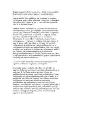 disgusto que es resultado de que se ha cobrado conciencia de la
desproporción entre las aspiraciones y las satisfacciones.
Una vez que los tipos sociales se han expresado en términos
psicológicos, resta explicar o formular en términos explicativos
los resultados del estudio, lo que es esencial desde el punto de
vista de la teoría sociológica.
Podemos resumir así la teoría de Durkheim: los suicidios son
fenómenos individuales, que responden a causas esencialmente
sociales. Hay corrientes suicidógenas, para utilizar la expresión
de Durkheim, que recorren la sociedad. Se originan, no en el
individuo, sino en la colectividad, y son la causa real o
determinante de los suicidios. Ciertamente, estas corrientes
suicidógenas no se expresan en cualquier individuo, tomado al
azar. Si tales o cuales individuos se suicidan, ello responde
probablemente al hecho de que estaban predispuestos por su
constitución psicológica, por su debilidad nerviosa y por ciertas
perturbaciones neuróticas. Asimismo, las circunstancias sociales
que crean las corrientes suicidógenas determinan estas
predisposiciones psicológicas, porque los individuos, que viven
en las condiciones de la sociedad moderna, poseen sensibilidades
afinadas y por lo tanto vulnerables.
Las causas reales del suicidio son fuerzas sociales que varían
según las sociedades, los grupos y las religiones.
Emanan del grupo y no de los individuos considerados por
separado. Hallamos aquí una vez más el tema fundamental de la
sociología de Durkheim, a saber, que en sí mismas las
sociedades son heterogéneas respecto de los individuos. Existen
fenómenos o fuerzas cuyo basamento es la colectividad y no la
suma de los individuos. En conjunto, estos últimos determinan
fenómenos o fuerzas que no se explican sino por su
agrupamiento. Hay fenómenos sociales específicos que se
imponen a los fenómenos individuales. El ejemplo más notable o
más elocuente es precisamente el de las corrientes sociales que
impulsan a los hombres a la muerte, de modo que cada uno cree
obedecer sólo su propio impulso, cuando no es más que el
juguete de fuerzas colectivas.
 