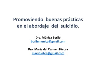 Promoviendo buenas prácticas
en el abordaje del suicidio.
Dra. Mónica Borile
borilemonica@gmail.com
Dra. María del Carmen Hiebra
maryhiebra@gmail.com
 