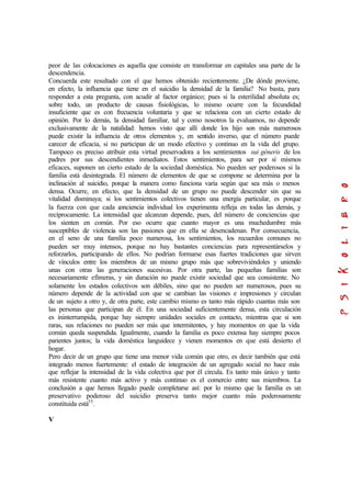 peor de las colocaciones es aquella que consiste en transformar en capitales una parte de la
descendencia.
Concuerda este resultado con el que hemos obtenido recientemente. ¿De dónde proviene,
en efecto, la influencia que tiene en el suicidio la densidad de la familia? No basta, para
responder a esta pregunta, con acudir al factor orgánico; pues si la esterilidad absoluta es;
sobre todo, un producto de causas fisiológicas, lo mismo ocurre con la fecundidad
insuficiente que es con frecuencia voluntaria y que se relaciona con un cierto estado de
opinión. Por lo demás, la densidad familiar, tal y como nosotros la evaluamos, no depende
exclusivamente de la natalidad: hemos visto que allí donde los hijo son más numerosos
puede existir la influencia de otros elementos y, en sentido inverso, que el número puede
carecer de eficacia, si no participan de un modo efectivo y continuo en la vida del grupo.
Tampoco es preciso atribuir esta virtud preservadora a los sentimientos sui géneris de los
padres por sus descendientes inmediatos. Estos sentimientos, para ser por sí mismos
eficaces, suponen un cierto estado de la sociedad doméstica. No pueden ser poderosos si la
familia está desintegrada. El número de elementos de que se compone se determina por la
inclinación al suicidio, porque la manera como funciona varía según que sea más o menos
densa. Ocurre, en efecto, que la densidad de un grupo no puede descender sin que su
vitalidad disminuya; si los sentimientos colectivos tienen una energía particular, es porque
la fuerza con que cada conciencia individual los experimenta refleja en todas las demás, y
recíprocamente. La intensidad que alcanzan depende, pues, del número de conciencias que
los sienten en común. Por eso ocurre que cuanto mayor es una muchedumbre más
susceptibles de violencia son las pasiones que en ella se desencadenan. Por consecuencia,
en el seno de una familia poco numerosa, los sentimientos, los recuerdos comunes no
pueden ser muy intensos, porque no hay bastantes conciencias para representárselos y
reforzarlos, participando de ellos. No podrían formarse esas fuertes tradiciones que sirven
de vínculos entre los miembros de un mismo grupo más que sobreviviéndoles y uniendo
unas con otras las generaciones sucesivas. Por otra parte, las pequeñas familias son
necesariamente efímeras, y sin duración no puede existir sociedad que sea consistente. No
solamente los estados colectivos son débiles, sino que no pueden ser numerosos, pues su
número depende de la actividad con que se cambian las visiones e impresiones y circulan
de un sujeto a otro y, de otra parte, este cambio mismo es tanto más rápido cuantas más son
las personas que participan de él. En una sociedad suficientemente densa, esta circulación
es ininterrumpida, porque hay siempre unidades sociales en contacto, mientras que si son
raras, sus relaciones no pueden ser más que intermitentes, y hay momentos en que la vida
común queda suspendida. Igualmente, cuando la familia es poco extensa hay siempre pocos
parientes juntos; la vida doméstica languidece y vienen momentos en que está desierto el
hogar.
Pero decir de un grupo que tiene una menor vida común que otro, es decir también que está
integrado menos fuertemente: el estado de integración de un agregado social no hace más
que reflejar la intensidad de la vida colectiva que por él circula. Es tanto más único y tanto
más resistente cuanto más activo y más continuo es el comercio entre sus miembros. La
conclusión a que hemos llegado puede completarse así: por lo mismo que la familia es un
preservativo poderoso del suicidio preserva tanto mejor cuanto más poderosamente
constituida está35
.
V
 