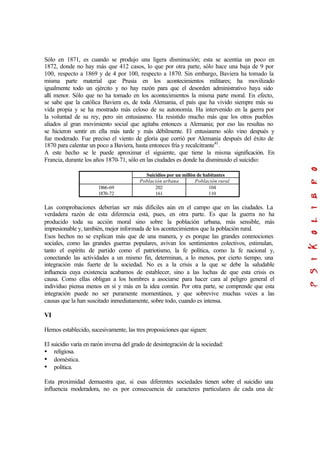 Sólo en 1871, es cuando se produjo una ligera disminución; esta se acentúa un poco en
1872, donde no hay más que 412 casos, lo que por otra parte, sólo hace una baja de 9 por
100, respecto a 1869 y de 4 por 100, respecto a 1870. Sin embargo, Baviera ha tomado la
misma parte material que Prusia en los acontecimientos militares; ha movilizado
igualmente todo un ejército y no hay razón para que el desorden administrativo haya sido
allí menor. Sólo que no ha tomado en los acontecimientos la misma parte moral. En efecto,
se sabe que la católica Baviera es, de toda Alemania, el país que ha vivido siempre más su
vida propia y se ha mostrado más celoso de su autonomía. Ha intervenido en la guerra por
la voluntad de su rey, pero sin entusiasmo. Ha resistido mucho más que los otros pueblos
aliados al gran movimiento social que agitaba entonces a Alemania; por eso las resultas no
se hicieron sentir en ella más tarde y más débilmente. El entusiasmo sólo vino después y
fue moderado. Fue preciso el viento de gloria que corrió por Alemania después del éxito de
1870 para calentar un poco a Baviera, hasta entonces fría y recalcitrante41
.
A este hecho se le puede aproximar el siguiente, que tiene la misma significación. En
Francia, durante los años 1870-71, sólo en las ciudades es donde ha disminuido el suicidio:
Suicidios por un millón de habitantes
Población urbana Población rural
1866-69
1870-72
202
161
104
110
Las comprobaciones deberían ser más difíciles aún en el campo que en las ciudades. La
verdadera razón de esta diferencia está, pues, en otra parte. Es que la guerra no ha
producido toda su acción moral sino sobre la población urbana, más sensible, más
impresionable y, también, mejor informada de los acontecimientos que la población rural.
Esos hechos no se explican más que de una manera, y es porque las grandes conmociones
sociales, como las grandes guerras populares, avivan los sentimientos colectivos, estimulan,
tanto el espíritu de partido como el patriotismo, la fe política, como la fe nacional y,
conectando las actividades a un mismo fin, determinan, a lo menos, por cierto tiempo, una
integración más fuerte de la sociedad. No es a la crisis a la que se debe la saludable
influencia cuya existencia acabamos de establecer, sino a las luchas de que esta crisis es
causa. Como ellas obligan a los hombres a asociarse para hacer cara al peligro general el
individuo piensa menos en sí y más en la idea común. Por otra parte, se comprende que esta
integración puede no ser puramente momentánea, y que sobrevive muchas veces a las
causas que la han suscitado inmediatamente, sobre todo, cuando es intensa.
VI
Hemos establecido, sucesivamente, las tres proposiciones que siguen:
El suicidio varía en razón inversa del grado de desintegración de la sociedad:
• religiosa.
• doméstica.
• política.
Esta proximidad demuestra que, si esas diferentes sociedades tienen sobre el suicidio una
influencia moderadora, no es por consecuencia de caracteres particulares de cada una de
 