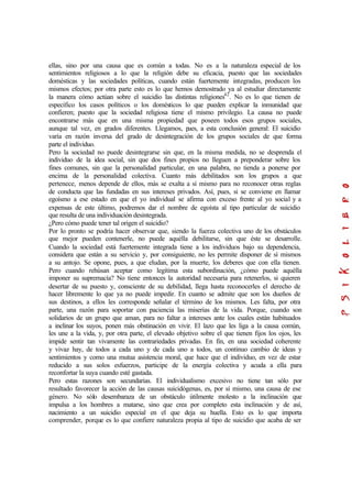 ellas, sino por una causa que es común a todas. No es a la naturaleza especial de los
sentimientos religiosos a lo que la religión debe su eficacia, puesto que las sociedades
domésticas y las sociedades políticas, cuando están fuertemente integradas, producen los
mismos efectos; por otra parte esto es lo que hemos demostrado ya al estudiar directamente
la manera cómo actúan sobre el suicidio las distintas religiones42
. No es lo que tienen de
específico los casos políticos o los domésticos lo que pueden explicar la inmunidad que
confieren; puesto que la sociedad religiosa tiene el mismo privilegio. La causa no puede
encontrarse más que en una misma propiedad que poseen todos esos grupos sociales,
aunque tal vez, en grados diferentes. Llegamos, pues, a esta conclusión general: El suicidio
varía en razón inversa del grado de desintegración de los grupos sociales de que forma
parte el individuo.
Pero la sociedad no puede desintegrarse sin que, en la misma medida, no se desprenda el
individuo de la idea social, sin que dos fines propios no lleguen a preponderar sobre los
fines comunes, sin que la personalidad particular, en una palabra, no tienda a ponerse por
encima de la personalidad colectiva. Cuanto más debilitados son los grupos a que
pertenece, menos depende de ellos, más se exalta a sí mismo para no reconocer otras reglas
de conducta que las fundadas en sus intereses privados. Así, pues, si se conviene en llamar
egoísmo a ese estado en que el yo individual se afirma con exceso frente al yo social y a
expensas de este último, podremos dar el nombre de egoísta al tipo particular de suicidio
que resulta de una individuación desintegrada.
¿Pero cómo puede tener tal origen el suicidio?
Por lo pronto se podría hacer observar que, siendo la fuerza colectiva uno de los obstáculos
que mejor pueden contenerle, no puede aquélla debilitarse, sin que éste se desarrolle.
Cuando la sociedad está fuertemente integrada tiene a los individuos bajo su dependencia,
considera que están a su servicio y, por consiguiente, no les permite disponer de sí mismos
a su antojo. Se opone, pues, a que eludan, por la muerte, los deberes que con ella tienen.
Pero cuando rehúsan aceptar como legítima esta subordinación, ¿cómo puede aquélla
imponer su supremacía? No tiene entonces la autoridad necesaria para retenerlos, si quieren
desertar de su puesto y, consciente de su debilidad, llega hasta reconocerles el derecho de
hacer libremente lo que ya no puede impedir. En cuanto se admite que son los dueños de
sus destinos, a ellos les corresponde señalar el término de los mismos. Les falta, por otra
parte, una razón para soportar con paciencia las miserias de la vida. Porque, cuando son
solidarios de un grupo que aman, para no faltar a intereses ante los cuales están habituados
a inclinar los suyos, ponen más obstinación en vivir. El lazo que les liga a la causa común,
les une a la vida, y, por otra parte, el elevado objetivo sobre el que tienen fijos los ojos, les
impide sentir tan vivamente las contrariedades privadas. En fin, en una sociedad coherente
y vivaz hay, de todos a cada uno y de cada uno a todos, un continuo cambio de ideas y
sentimientos y como una mutua asistencia moral, que hace que el individuo, en vez de estar
reducido a sus solos esfuerzos, participe de la energía colectiva y acuda a ella para
reconfortar la suya cuando esté gastada.
Pero estas razones son secundarias. El individualismo excesivo no tiene tan sólo por
resultado favorecer la acción de las causas suicidógenas, es, por sí mismo, una causa de ese
género. No sólo desembaraza de un obstáculo útilmente molesto a la inclinación que
impulsa a los hombres a matarse, sino que crea por completo esta inclinación y de así,
nacimiento a un suicidio especial en el que deja su huella. Esto es lo que importa
comprender, porque es lo que confiere naturaleza propia al tipo de suicidio que acaba de ser
 