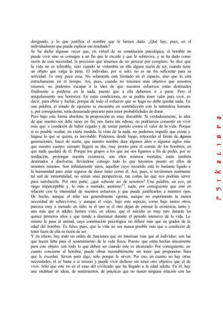 designado, y lo que justifica el nombre que le hemos dado. ¿Qué hay, pues, en el
individualismo que pueda explicar ese resultado?
Se ha dicho algunas veces que, en virtud de su constitución psicológica, el hombre no
puede vivir sino se consagra a un fin que le exceda y que le sobreviva, y se ha dado como
razón de esta necesidad, la precisión que tenemos de no perecer por completo. Se dice que
la vida no es tolerable, sino cuando se vislumbra en ella alguna razón de ser, cuando tiene
un objeto que valga la pena. El individuo, por si solo, no es un fin suficiente para su
actividad. Es muy poca cosa. No solamente está limitado en el espacio, sino que lo está
estrechamente en el tiempo. Así, pues, cuando no tenemos más objetivo que nosotros
mismos, no podemos escapar a la idea de que nuestros esfuerzos están destinados
finalmente a perderse en la nada, puesto que a ella debemos ir a parar. Pero el
aniquilamiento nos horroriza. En estas condiciones, no se podría tener valor para vivir, es
decir, para obrar y luchar, porque de todo el esfuerzo que se haga no debe quedar nada. En
una palabra, el estado de egoísmo se encuentra en contradicción con la naturaleza humana
y, por consiguiente, sería demasiado precario para tener probabilidades de durar.
Pero bajo esta forma absoluta, la proposición es muy discutible. Si verdaderamente, la idea
de que nuestro ser debe tener un fin, nos fuera tan odiosa, no podríamos consentir en vivir
más que a condición de haber cegado y de tomar partido contra el valor de la vida. Porque
si es posible ocultar, en cierta medida, la vista de la nada, no podemos impedir que exista y
hágase lo que se quiera, es inevitable. Podemos, desde luego, retroceder al límite de algunas
generaciones, hacer de suerte, que nuestro nombre dure algunos años o algunos siglos más
que nuestro cuerpo; siempre llegará su día, muy pronto para el común de los hombres, en
que nada quedará de él. Porque los grupos a los que así nos ligamos a fin de poder, por su
mediación, prolongar nuestra existencia, son ellos mismos mortales; están también
destinados a disolverse, llevándose consigo todo lo que hayamos puesto en ellos de
nosotros mismos. Son infinitamente raros, aquellos cuyo recuerdo está lo bastante ligado a
la humanidad para estar seguros de durar tanto como él. Así, pues, si tuviéramos realmente
tal sed de inmortalidad, no serían unas perspectivas, tan cortas las que nos podrían servir
para satisfacerle. Por otra parte, ¿qué subsiste así de nosotros? Una palabra, un eco, un
rasgo imperceptible y, lo más a menudo, anónimo43
, nada, por consiguiente que esté en
relación con la intensidad de nuestros esfuerzos y que puede justificarlos a nuestros ojos.
De hecho, aunque el niño sea generalmente egoísta, aunque no experimente la menor
necesidad de sobrevivirse, y aunque el viejo, bajo este aspecto, como bajo tantos otros,
parezca muy a menudo un niño, ni el uno ni el otro dejan de estimar la existencia, tanto y
aun más que el adulto; hemos visto, en efecto, que el suicidio es muy raro durante los
quince primeros años y que tiende a disminuir durante el período intensivo de la vida. Lo
mismo le pasa al animal, cuya constitución psicológica no difiere más que en grados de la
edad del hombre. Es falso, pues, que la vida no sea nunca posible más que a condición de
tener fuera de ella su razón de ser.
Y en efecto, hay todo un orden de funciones que no interesan más que al individuo: son las
que hacen falta para el sostenimiento de la vida física. Puesto que están hechas únicamente
para este objeto, son todo lo que deben ser cuando éste es alcanzado. Por consiguiente, en
cuanto concierne al hombre, puede obrar razonablemente sin tener que proponerse fines
que le excedan. Sirven para algo, sólo porque le sirven. Por eso, en cuanto no hay otras
necesidades, él se basta a sí mismo y puede vivir dichoso sin tener otro objetivo que el de
vivir. Sólo que este no es el caso del civilizado que ha llegado a la edad adulta. En él, hay
una multitud de ideas, de sentimientos, de prácticas que no tienen ninguna relación con las
 