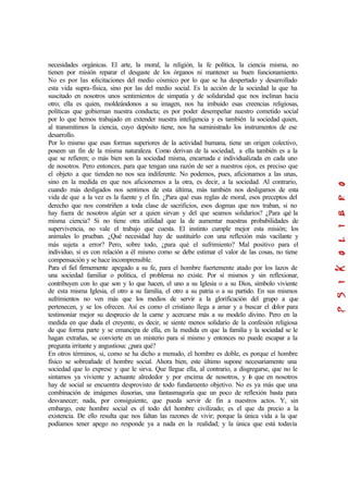 necesidades orgánicas. El arte, la moral, la religión, la fe política, la ciencia misma, no
tienen por misión reparar el desgaste de los órganos ni mantener su buen funcionamiento.
No es por las solicitaciones del medio cósmico por lo que se ha despertado y desarrollado
esta vida supra-física, sino por las del medio social. Es la acción de la sociedad la que ha
suscitado en nosotros unos sentimientos de simpatía y de solidaridad que nos inclinan hacia
otro; ella es quien, moldeándonos a su imagen, nos ha imbuido esas creencias religiosas,
políticas que gobiernan nuestra conducta; es por poder desempeñar nuestro cometido social
por lo que hemos trabajado en extender nuestra inteligencia y es también la sociedad quien,
al transmitimos la ciencia, cuyo depósito tiene, nos ha suministrado los instrumentos de ese
desarrollo.
Por lo mismo que esas formas superiores de la actividad humana, tiene un origen colectivo,
poseen un fin de la misma naturaleza. Como derivan de la sociedad, a ella también es a la
que se refieren; o más bien son la sociedad misma, encarnada e individualizada en cada uno
de nosotros. Pero entonces, para que tengan una razón de ser a nuestros ojos, es preciso que
el objeto a que tienden no nos sea indiferente. No podemos, pues, aficionamos a las unas,
sino en la medida en que nos aficionemos a la otra, es decir, a la sociedad. Al contrario,
cuando más desligados nos sentimos de esta última, más también nos desligamos de esta
vida de que a la vez es la fuente y el fin. ¿Para qué esas reglas de moral, esos preceptos del
derecho que nos constriñen a toda clase de sacrificios, esos dogmas que nos traban, si no
hay fuera de nosotros algún ser a quien sirvan y del que seamos solidarios? ¿Para qué la
misma ciencia? Si no tiene otra utilidad que la de aumentar nuestras probabilidades de
supervivencia, no vale el trabajo que cuesta. El instinto cumple mejor esta misión; los
animales lo prueban. ¿Qué necesidad hay de sustituirlo con una reflexión más vacilante y
más sujeta a error? Pero, sobre todo, ¿para qué el sufrimiento? Mal positivo para el
individuo, si es con relación a él mismo como se debe estimar el valor de las cosas, no tiene
compensación y se hace incomprensible.
Para el fiel firmemente apegado a su fe, para el hombre fuertemente atado por los lazos de
una sociedad familiar o política, el problema no existe. Por sí mismos y sin reflexionar,
contribuyen con lo que son y lo que hacen, el uno a su Iglesia o a su Dios, símbolo viviente
de esta misma Iglesia, el otro a su familia, el otro a su patria o a su partido. En sus mismos
sufrimientos no ven más que los medios de servir a la glorificación del grupo a que
pertenecen, y se los ofrecen. Así es como el cristiano llega a amar y a buscar el dolor para
testimoniar mejor su desprecio de la carne y acercarse más a su modelo divino. Pero en la
medida en que duda el creyente, es decir, se siente menos solidario de la confesión religiosa
de que forma parte y se emancipa de ella, en la medida en que la familia y la sociedad se le
hagan extrañas, se convierte en un misterio para sí mismo y entonces no puede escapar a la
pregunta irritante y angustiosa: ¿para qué?
En otros términos, si, como se ha dicho a menudo, el hombre es doble, es porque el hombre
físico se sobreañade el hombre social. Ahora bien, este último supone necesariamente una
sociedad que lo exprese y que le sirva. Que llegue ella, al contrario, a disgregarse, que no le
sintamos ya viviente y actuante alrededor y por encima de nosotros, y lo que en nosotros
hay de social se encuentra desprovisto de todo fundamento objetivo. No es ya más que una
combinación de imágenes ilusorias, una fantasmagoría que un poco de reflexión basta para
desvanecer; nada, por consiguiente, que pueda servir de fin a nuestros actos. Y, sin
embargo, este hombre social es el todo del hombre civilizado; es el que da precio a la
existencia. De ello resulta que nos faltan las razones de vivir; porque la única vida a la que
podíamos tener apego no responde ya a nada en la realidad; y la única que está todavía
 