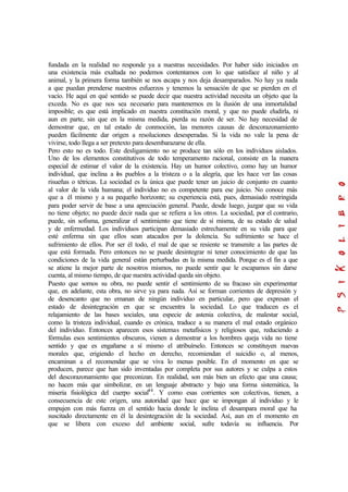 fundada en la realidad no responde ya a nuestras necesidades. Por haber sido iniciados en
una existencia más exaltada no podemos contentamos con lo que satisface al niño y al
animal, y la primera forma también se nos escapa y nos deja desamparados. No hay ya nada
a que puedan prenderse nuestros esfuerzos y tenemos la sensación de que se pierden en el
vacío. He aquí en qué sentido se puede decir que nuestra actividad necesita un objeto que la
exceda. No es que nos sea necesario para mantenernos en la ilusión de una inmortalidad
imposible; es que está implicado en nuestra constitución moral, y que no puede eludirla, ni
aun en parte, sin que en la misma medida, pierda su razón de ser. No hay necesidad de
demostrar que, en tal estado de conmoción, las menores causas de descorazonamiento
pueden fácilmente dar origen a resoluciones desesperadas. Si la vida no vale la pena de
vivirse, todo llega a ser pretexto para desembarazarse de ella.
Pero esto no es todo. Este desligamiento no se produce tan sólo en los individuos aislados.
Uno de los elementos constitutivos de todo temperamento racional, consiste en la manera
especial de estimar el valor de la existencia. Hay un humor colectivo, como hay un humor
individual, que inclina a los pueblos a la tristeza o a la alegría, que les hace ver las cosas
risueñas o tétricas. La sociedad es la única que puede tener un juicio de conjunto en cuanto
al valor de la vida humana; el individuo no es competente para ese juicio. No conoce más
que a él mismo y a su pequeño horizonte; su experiencia está, pues, demasiado restringida
para poder servir de base a una apreciación general. Puede, desde luego, juzgar que su vida
no tiene objeto; no puede decir nada que se refiera a los otros. La sociedad, por el contrario,
puede, sin sofisma, generalizar el sentimiento que tiene de sí misma, de su estado de salud
y de enfermedad. Los individuos participan demasiado estrechamente en su vida para que
esté enferma sin que ellos sean atacados por la dolencia. Su sufrimiento se hace el
sufrimiento de ellos. Por ser él todo, el mal de que se resiente se transmite a las partes de
que está formada. Pero entonces no se puede desintegrar ni tener conocimiento de que las
condiciones de la vida general están perturbadas en la misma medida. Porque es el fin a que
se atiene la mejor parte de nosotros mismos, no puede sentir que le escapamos sin darse
cuenta, al mismo tiempo, de que nuestra actividad queda sin objeto.
Puesto que somos su obra, no puede sentir el sentimiento de su fracaso sin experimentar
que, en adelante, esta obra, no sirve ya para nada. Así se forman corrientes de depresión y
de desencanto que no emanan de ningún individuo en particular, pero que expresan el
estado de desintegración en que se encuentra la sociedad. Lo que traducen es el
relajamiento de las bases sociales, una especie de astenia colectiva, de malestar social,
como la tristeza individual, cuando es crónica, traduce a su manera el mal estado orgánico
del individuo. Entonces aparecen esos sistemas metafísicos y religiosos que, reduciendo a
fórmulas esos sentimientos obscuros, vienen a demostrar a los hombres queja vida no tiene
sentido y que es engañarse a sí mismo el atribuírselo. Entonces se constituyen nuevas
morales que, erigiendo el hecho en derecho, recomiendan el suicidio o, al menos,
encaminan a el recomendar que se viva lo menas posible. En el momento en que se
producen, parece que han sido inventadas por completa por sus autores y se culpa a estos
del descorazonamiento que preconizan. En realidad, son más bien un efecto que una causa;
no hacen más que simbolizar, en un lenguaje abstracto y bajo una forma sistemática, la
miseria fisiológica del cuerpo social44
. Y como esas corrientes son colectivas, tienen, a
consecuencia de este origen, una autoridad que hace que se impongan al individuo y le
empujen con más fuerza en el sentido hacia donde le inclina el desampara moral que ha
suscitado directamente en él la desintegración de la sociedad. Así, aun en el momento en
que se libera con exceso del ambiente social, sufre todavía su influencia. Por
 