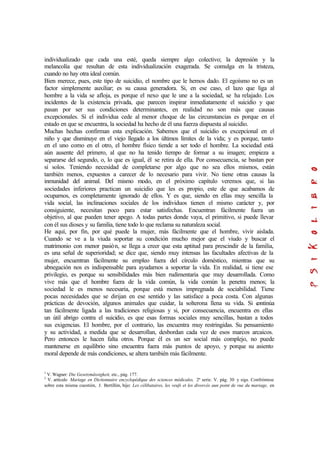 individualizado que cada una esté, queda siempre algo colectivo; la depresión y la
melancolía que resultan de esta individualización exagerada. Se comulga en la tristeza,
cuando no hay otra ideal común.
Bien merece, pues, este tipo de suicidio, el nombre que le hemos dado. El egoísmo no es un
factor simplemente auxiliar; es su causa generadora. Si, en ese caso, el lazo que liga al
hombre a la vida se afloja, es porque el nexo que le une a la sociedad, se ha relajado. Los
incidentes de la existencia privada, que parecen inspirar inmediatamente el suicidio y que
pasan por ser sus condiciones determinantes, en realidad no son más que causas
excepcionales. Si el individua cede al menor choque de las circunstancias es porque en el
estado en que se encuentra, la sociedad ha hecho de él una fuerza dispuesta al suicidio.
Muchas hechas confirman esta explicación. Sabemos que el suicidio es excepcional en el
niño y que disminuye en el viejo llegado a los últimos límites de la vida; y es porque, tanto
en el uno como en el otro, el hombre físico tiende a ser todo el hombre. La sociedad está
aún ausente del primero, al que no ha tenido tiempo de formar a su imagen; empieza a
separarse del segundo, o, lo que es igual, él se retira de ella. Por consecuencia, se bastan por
sí solos. Teniendo necesidad de completarse por algo que no sea ellos mismos, están
también menos, expuestos a carecer de lo necesario para vivir. No tiene otras causas la
inmunidad del animal. Del mismo modo, en el próximo capítulo veremos que, si las
sociedades inferiores practican un suicidio que les es propio, este de que acabamos de
ocuparnos, es completamente ignorado de ellos. Y es que, siendo en ellas muy sencilla la
vida social, las inclinaciones sociales de los individuos tienen el mismo carácter y, por
consiguiente, necesitan poco para estar satisfechas. Encuentran fácilmente fuera un
objetivo, al que pueden tener apego. A todas partes donde vaya, el primitivo, si puede llevar
con él sus dioses y su familia, tiene todo lo que reclama su naturaleza social.
He aquí, por fin, por qué puede la mujer, más fácilmente que el hombre, vivir aislada.
Cuando se ve a la viuda soportar su condición mucho mejor que el viudo y buscar el
matrimonio con menor pasión, se llega a creer que esta aptitud para prescindir de la familia,
es una señal de superioridad; se dice que, siendo muy intensas las facultades afectivas de la
mujer, encuentran fácilmente su empleo fuera del círculo doméstico, mientras que su
abnegación nos es indispensable para ayudarnos a soportar la vida. En realidad, si tiene ese
privilegio, es porque su sensibilidades más bien rudimentaria que muy desarrollada. Como
vive más que el hombre fuera de la vida común, la vida común la penetra menos; la
sociedad le es menos necesaria, porque está menos impregnada de sociabilidad. Tiene
pocas necesidades que se dirijan en ese sentido y las satisface a poca costa. Con algunas
prácticas de devoción, algunos animales que cuidar, la solterona llena su vida. Si continúa
tan fácilmente ligada a las tradiciones religiosas y si, por consecuencia, encuentra en ellas
un útil abrigo contra el suicidio, es que esas formas sociales muy sencillas, bastan a todos
sus exigencias. El hombre, por el contrario, las encuentra muy restringidas. Su pensamiento
y su actividad, a medida que se desarrollan, desbordan cada vez de esos marcos arcaicos.
Pero entonces le hacen falta otros. Porque él es un ser social más complejo, no puede
mantenerse en equilibrio sino encuentra fuera más puntos de apoyo, y porque su asiento
moral depende de más condiciones, se altera también más fácilmente.
1
V. Wagner: Die Gesetzmässigkeit, etc., pág. 177.
2
V. artículo Mariage en Dictionnaire encyclopédique des sciences médicales, 2ª serie. V. pág. 30 y sigs. Confróntese
sobre esta misma cuestión, J. Bertillón, hijo: Les célibataires, les veufs et les divorcés aun point de vue du mariage, en
 