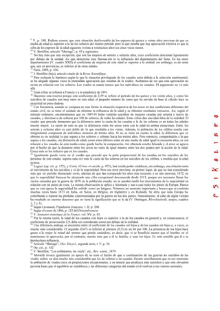 9
V. p. 180. Pudiera creerse que esta situación desfavorable de los esposos de quince a veinte años proviene de que su
media de edad es superior a la de los solteros del mismo período pero lo que prueba que hay agravación efectiva es que la
cifra de los esposos de la edad siguiente (veinte a veinticinco años) es cinco veces menor.
10
V. Bertillón, artículo “Mariage”, p. 43 y siguientes.
11
No hay más que una excepción, que son las mujeres de setenta a ochenta años, cuyo coeficiente desciende ligeramente
por debajo de la unidad. Lo que determina esta fluctuación es la influencia del departamento del Sena. En los otros
departamentos (V. cuadro XXII) el coeficiente de mujeres de esta edad es superior a la unidad; sin embargo, es de notar
que, aun en provincias, es inferior al de otras edades.
12
París, 1888, p. 436.
13
J. Bertillón (hijo), artículo citado de la Revue Scientifique.
14
Para rechazar la hipótesis según la que la situación privilegiada de los casados sería debida a la selección matrimonial,
se ha alegado algunas veces la pretendida agravación que resultan de la viudez. Acabamos de ver que esta agravación no
existe en relación con los solteros. Los viudos se matan menos que los individuos no casados. El argumento no va más
allá.
15
Estas cifras se refieren a Francia y a la estadística de 1891.
16
Hacemos esta reserva porque este coeficiente de 2,39 se refiere al período de los quince a los veinte años, y como los
suicidios de casados son muy raros en esta edad, el pequeño número de casos que ha servido de base al cálculo hace su
exactitud un poco dudosa.
17
Con frecuencia, cuando se compara en esta forma la situación respectiva de los sexos en dos condiciones diferentes del
estado civil, no se tiene el cuidado de eliminar la influencia de la edad y se obtienen resultados inexactos. Así, según el
método ordinario, encontraríamos que en 1887-91 hubo veintiún suicidios de mujeres casadas por setenta y nueve de
casados, y diecinueve de solteras por 100 de solteros, de todas las edades. Estas cifras dan una idea falsa de la realidad. El
cuadro que precede demuestra que la diferencia entre la cuota de las casadas y la de las solteras es en todas las edades
mucho mayor. La razón de esto es que la diferencia entre los sexos varía con la edad en ambas situaciones. Entre los
setenta y ochenta años es casi doble de lo que resultaba a los veinte. Además, la población de los célibes resulta casi
íntegramente compuesta de individuos menores de treinta años. Si no se tiene en cuenta la edad, la diferencia que se
obtiene es en realidad la que separa a los solteros y solteras hacia los treinta años. Pero entonces, comparándola a la que
separa a los casados, sin distinción de edad, como estos últimos están en una media de edad igual a cincuenta años, es con
relación a los casados de esta media como queda hecha la comparación. Así obtenida resulta falseada y el error se agrava
por el hecho de que la distancia entre los sexos no varía de igual manera entre los dos grupos por la acción de la edad.
Crece más en los solteros que en los casados.
18
Igualmente puede verse en el cuadro que precede que la parte proporcional de las casadas en los suicidios de las
personas de este estado, supera cada vez más la cuota de las solteras en los suicidios de los célibes, a medida que la edad
avanza.
19
Legoyt (op. cit. p. 175), y Corre (Crime et suicide, p. 475), han creído poder establecer, sin embargo, una relación entre
el movimiento de los suicidios y el de la nupcialidad. Pero ese error proviene, en primer lugar, de que no han considerado
más que un período demasiado corto, además de que han comparado los años más recientes a un año anormal, 1872, en
que la nupcialidad francesa ha alcanzado una cifra excepcional desconocida desde 1813, porque era necesario llenar los
vacíos causados por la guerra de 1870 en la población casada; no se pueden medir los movimientos de la nupcialidad en
relación con tal punto de vista. La misma observación se aplica a Alemania y aun a casi todos los países de Europa. Parece
que en esta época la nupcialidad ha sufrido como un latigazo. Notamos un aumento importante y brusco que se continúa
muchas veces hasta 1873 en Italia, en Suiza, en Bélgica, en Inglaterra y en Holanda. Se diría que toda Europa ha
contribuido a reparar las pérdidas experimentadas por la guerra en los dos países. Naturalmente, al cabo de algún tiempo
ha resultado un enorme descenso que no tiene la significación que se le da (V. Oettingen, Moralstatistik, anejos, cuadros
1, 2 y 3).
20
Según Levasseur, Population française, t. II, p. 208.
21
Según el censo de 1886, p. 123 del Dénombrement.
22
V. Annuaire statistique de la France, vol. XV, p. 43.
23
Por la misma razón, la edad de los casados con hijos es superior a la de los casados en general y, en consecuencia, el
coeficiente de preservación 2,9, debe ser considerado como por debajo de la realidad.
24
Una diferencia análoga se encuentra entre el coeficiente de los casados sin hijos y de las casadas sin hijos y, a veces, es
mucho más considerable. El segundo (0,67) es inferior al primero (0,5) en un 66 por 100. La presencia de los hijos hace
ganar a la mujer la mitad del terreno que pierde casándose, es decir, que si se beneficia menos que el hombre en el
matrimonio le aprovecha, por el contrario, mucho más que a él la familia, o sean los hijos. Es más sensible que él a su
bienhechora influencia.
25
Artículo “Mariage”, Dict. Encycl., segunda serie, t. V, p. 36.
26
Op. cit., p. 342.
27
V. Bertillón, “Les celibataires, les veufs”, etc., Rev. scient., 1879.
28
Morselli invoca igualmente en apoyo de su tesis el hecho de que a continuación de las guerras los suicidios de las
viudas sufren un alza mucho más considerable que los de solteras o de casadas. Ocurre sencillamente que en ese momento
la población de viudas crece en proporciones excepcionales, y es natural que produzca más suicidios y que esta elevación
persista hasta que el equilibrio se restablezca y las diferentes categorías del estado civil vuelvan a sus valores normales.
 