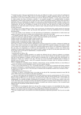 29
Cuando hay prole, la baja que experimentan los dos sexos, por influjo de la viudez, es casi la misma. El coeficiente de
los casados con hijos es de 2,9 y llega a ser de 1,6. El de las mujeres en iguales condiciones pasa de 1,89 a 1,06. La
disminución es de un 45 por 100 para los primeros; de un 44 por 100 para las segundas. Y es que, como ya hemos dicho,
la viudez produce dos clases de efectos, y perturba: 1º, la sociedad conyugal; 2º, la sociedad familiar. La primera
perturbación es mucho menos sentida por la mujer que por el hombre, precisamente porque le reporta menos provecho el
matrimonio. Pero, en compensación, la segunda lo es más, pues es frecuentemente más difícil sustituir al esposo en la
dirección de la familia, que reemplazada a ella en sus funciones domésticas. Cuando hay hijos se produce una especie de
compensación, que hace que la tendencia al suicidio en los dos sexos varíe, por efectos de la viudez, en las mismas
proporciones. Es, sobre todo cuando no hay hijos, cuando la mujer viuda gana una parte del terreno que había perdido en
el estado matrimonial.
30
Se puede ver en el cuadro XXII que en París, como en provincias, el Coeficiente de los casados menores de veinte años
está por debajo de la unidad; es decir, que hay para ellos agravación. Es esta una confirmación de la ley enunciada
precedentemente.
31
Se ve que cuando el sexo femenino es el más favorecido por el matrimonio, la desproporción es mucho menor que
cuando es el esposo el que tiene la ventaja; nueva confirmación de lo observado en otro lugar.
32
M. Bertillón (artículo citado de la Revue Scientifique) había dado ya la cifra de los suicidios para las diferentes
categorías de estado civil, según que hubiese o no hijos. Véanse los resultados que ha encontrado:
Casados con hijos: 205 suicidios por millón. Viudos con hijos: 526
Casados sin hijos: 478 suicidios por millón. Viudos sin hijos: 1.004
Casadas con hijos: 45 suicidios por millón. Viudas con hijos: 104
Casados sin hijos: 158 Suicidios por millón. Viudas sin hijos: 238.
Estas cifras se refieren a los años 1861-68. Admitiendo el crecimiento general de los suicidios, confirman las halladas por
nosotros. Pero como la ausencia de un cuadro análogo a nuestro cuadro XXI no permite comparar a los casados y viudos
con los solteros de la misma edad, no se puede sacar conclusión alguna precisa relativa a los coeficientes de preservación.
Por otra parte, nos preguntamos si se refieren al país íntegramente. Se nos asegura, en efecto, en la oficina de la
Estadística de Francia, que la distinción entre casados sin hijos y casados con hijos no ha sido jamás hecha antes de 1886
en los censos, salvo el 1855 para los departamentos, a excepción del Sena.
33
V. libro II, cap. V, 3.
34
Dénombrement de 1886, p. 106.
35
Acabamos de emplear la palabra densidad en un sentido muy diferente del que le damos de ordinario en sociología.
Generalmente definimos la densidad de un grupo en función, no de un número absoluto de individuos asociados (esto es
más bien lo que llamamos el volumen), sino del número de individuos que, en volumen igual están, efectivamente, en
relaciones (V. Regles de la méthode social, pág. 139). Pero en el caso de la familia la distinción entre el volumen y la
densidad carece de interés, porque a causa de las pequeñas dimensiones del grupo, todos los individuos asociados se
hallan en relaciones efectivas.
36
No se confundan las sociedades jóvenes, llamadas a desenvolverse, con las sociedades inferiores; en estas últimas, al
contrario, los suicidios son muy abundantes, como se verá en el capítulo siguiente.
37
Véase lo que escribía Helvetius en 1781: “El desorden financiero y el cambio de la constitución del Estado sembraron
una general consternación. Lo prueban tristemente numerosos suicidios en la capital”. Tomamos esta cita de Legoyt, p.
35. Mercier, en su Tableau de París (1782), dice que en veinticinco años ha triplicado el número de los suicidios en París.
38
Según Legoyt, p. 252.
39
Según Masaryk, Der Selbstmord, p. 137.
40
En efecto, en 1889-91, el porcentaje anual, en esa edad, era tan sólo de 396; el porcentaje semestral, de unos 200. De
1870 a 1890 el número de los suicidios en cada edad se ha doblado.
41
Y aun no es muy seguro que esta disminución de 1872 haya tenido por causa los acontecimientos de 1870. En efecto,
fuera de Prusia, la depresión de los suicidios no se ha hecho apenas sentir más allá del período de la misma guerra. En
Sajonia, la baja de 1870, que no es, por otra parte, más que de un 8 por 100, no se acentúa en 1871 y cesa en 1872 casi
completamente. En el Ducado de Baden, la disminución se ha limitado a 1870; 1871, con 244 casos, excede a 1869 en un
10 por 100. Parece, pues, que Prusia ha sido la sola atacada de una especie de euforia colectiva después de la victoria. Los
otros estados fueron menos sensibles al provecho de gloria y de poderío que resulta de la guerra, y, una vez pasada la gran
angustia nacional, las pasiones sociales entraron en reposo.
42
Véase antes.
43
No hablamos de la prolongación ideal de la vida que lleva consigo la creencia en la inmortalidad del alma, porque:
primero, esto no puede explicar por qué la familia o el apego a la sociedad política nos preservan del suicidio; segundo, ni
siquiera es esta creencia la que da a la religión su influencia profiláctica; lo hemos demostrado antes.
44
Por esto es injusto acusar a esos técnicos de la tristeza de generalizar impresiones personales. Son el eco de un estado
genera.
 