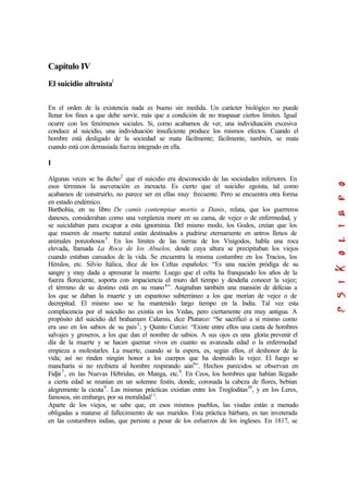Capítulo IV
El suicidio altruistal
En el orden de la existencia nada es bueno sin medida. Un carácter biológico no puede
llenar los fines a que debe servir, más que a condición de no traspasar ciertos limites. Igual
ocurre con los fenómenos sociales. Si, como acabamos de ver, una individuación excesiva
conduce al suicidio, una individuación insuficiente produce los mismos efectos. Cuando el
hombre está desligado de la sociedad se mata fácilmente; fácilmente, también, se mata
cuando está con demasiada fuerza integrado en ella.
I
Algunas veces se ha dicho2
que el suicidio era desconocido de las sociedades inferiores. En
esos términos la aseveración es inexacta. Es cierto que el suicidio egoísta, tal como
acabamos de construirlo, no parece ser en ellas muy frecuente. Pero se encuentra otra forma
en estado endémico.
Barthohia, en su libro De camis contemptae mortis a Danis, relata, que los guerreros
daneses, consideraban como una vergüenza morir en su cama, de vejez o de enfermedad, y
se suicidaban para escapar a esta ignominia. Del mismo modo, los Godos, creían que los
que mueren de muerte natural están destinados a pudrirse eternamente en antros llenos de
animales ponzoñosos3
. En los límites de las tierras de los Visigodos, habla una roca
elevada, llamada La Roca de los Abuelos, desde cuya altura se precipitaban los viejos
cuando estaban cansados de la vida. Se encuentra la misma costumbre en los Tracios, los
Hérulos, etc. Silvio Itálica, dice de los Celtas españoles: “Es una nación pródiga de su
sangre y muy dada a apresurar la muerte. Luego que el celta ha franqueado los años de la
fuerza floreciente, soporta con impaciencia el muro del tiempo y desdeña conocer la vejez;
el término de su destino está en su mano4
”. Asignaban también una mansión de delicias a
los que se daban la muerte y un espantoso subterráneo a los que morían de vejez o de
decrepitud. El mismo uso se ha mantenido largo tiempo en la India. Tal vez esta
complacencia por el suicidio no existía en los Vedas, pero ciertamente era muy antigua. A
propósito del suicidio del brahamam Calamis, dice Plutarco: “Se sacrificó a sí mismo como
era uso en los sabios de su país5
; y Quinto Curcio: “Existe entre ellos una casta de hombres
salvajes y groseros, a los que dan el nombre de sabios. A sus ojos es una gloria prevenir el
día de la muerte y se hacen quemar vivos en cuanto su avanzada edad o la enfermedad
empieza a molestarles. La muerte, cuando se la espera, es, según ellos, el deshonor de la
vida; así no rinden ningún honor a los cuerpos que ha destruido la vejez. El fuego se
mancharía si no recibiera al hombre respirando aún6
”. Hechos parecidos se observan en
Fidjir7
, en las Nuevas Hébridas, en Manga, etc.8
. En Ceos, los hombres que habían llegado
a cierta edad se reunían en un solemne festín, donde, coronada la cabeza de flores, bebían
alegremente la cicuta9
. Las mismas prácticas existían entre los Trogloditas10
, y en los Leres,
famosos, sin embargo, por su moralidad11
.
Aparte de los viejos, se sabe que, en esos mismos pueblos, las viudas están a menudo
obligadas a matarse al fallecimiento de sus maridos. Esta práctica bárbara, es tan inveterada
en las costumbres indias, que persiste a pesar de los esfuerzos de los ingleses. En 1817, se
 