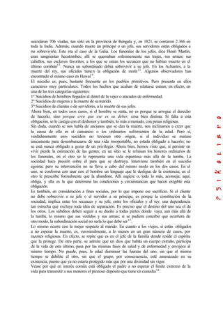 suicidaron 706 viudas, tan sólo en la provincia de Bengala y, en 1821, se contaron 2.366 en
toda la India. Además, cuando muere un príncipe o un jefe, sus servidores están obligados a
no sobrevivirle. Este era el caso de la Galia. Los funerales de los jefes, dice Henri Martín,
eran sangrientas hecatombes; allí se quemaban solemnemente sus trajes, sus armas, sus
caballos, sus esclavos favoritos, a los que se unían los secuaces que no habían muerto en el
último combate12
. Nunca un subordinado debía sobrevivir a su jefe. En los Achantes, a la
muerte del rey, sus oficiales tienen la obligación de morir13
. Algunos observadores han
encontrado el mismo caso en Hawai14
.
El suicidio es, pues, bastante frecuente en los pueblos primitivos. Pero presenta en ellos
caracteres muy particulares. Todos los hechos que acaban de relatarse entran, en efecto, en
una de las tres categorías siguientes:
1º Suicidios de hombres llegados al dintel de la vejez o atacados de enfermedad.
2º Suicidios de mujeres a la muerte de sumarido.
3º Suicidios de clientes o de servidores, a la muerte de sus jefes.
Ahora bien, en todos esos casos, si el hombre se mata, no es porque se arrogue el derecho
de hacerlo, sino porque cree que ese es su deber, cosa bien distinta. Si falta a esta
obligación, se le castiga con el deshonor y también, lo más a menudo, con penas religiosas.
Sin duda, cuando se nos habla de ancianos que se dan la muerte, nos inclinamos a creer que
la causa de ella es el cansancio o los ordinarios sufrimientos de la edad. Pero si,
verdaderamente esos suicidios no tuviesen otro origen, si el individuo se matase
únicamente para desembarazarse de una vida insoportable, no estada obligado a hacerlo; no
se está nunca obligado a gozar de un privilegio. Ahora bien, hemos visto que, si persiste en
vivir pierde la estimación de las gentes; en un sitio se le rehúsan los honores ordinarios de
los funerales, en el otro se le representa una vida espantosa más allá de la tumba. La
sociedad hace presión sobre él para que se destruya. Interviene también en el suicidio
egoísta; pero su intervención no se lleva a cabo del mismo modo en los dos casos. En el
uno, se conforma con usar con el hombre un lenguaje que le desligue de la existencia; en el
otro le prescribe formalmente que la abandone. Allí sugiere o, todo lo más, aconseja; aquí,
obliga, y ella es la que determina las condiciones y circunstancias que hacen exigible esta
obligación.
Es también, en consideración a fines sociales, por lo que impone ese sacrificio. Si el cliente
no debe sobrevivir a su jefe o el servidor a su príncipe, es porque la constitución de la
sociedad, implica entre los secuaces y su jefe, entre los oficiales y el rey, una dependencia
tan estrecha que excluye toda idea de separación. Es preciso que el destino del uno sea el de
los otros. Los súbditos deben seguir a su dueño a todas partes donde vaya, aun más allá de
la tumba, lo mismo que sus vestidos y sus armas; si se pudiera concebir que ocurriera de
otro modo, la subordinación social no sería lo que debe ser15
.
Lo mismo ocurre con la mujer respecto al marido. En cuanto a los viejos, sí están obligados
a no esperar la muerte, es, verosímilmente, a lo menos en un gran número de casos, por
razones religiosas. En efecto, se repite que es en el jefe de la familia donde reside el espíritu
que la protege. De otra parte, se admite que un dios que habita un cuerpo extraño, participa
de la vida de este último, pasa por las mismas fases de salud y de enfermedad y envejece al
mismo tiempo. No puede, pues, la edad disminuir las fuerzas del uno, sin que al mismo
tiempo se debilite el otro, sin que el grupo, por consecuencia, esté amenazado en su
existencia, puesto que ya no estaría protegido más que por una divinidad sin vigor.
Véase por qué en interés común está obligado el padre a no esperar el límite extremo de la
vida para transmitir a sus menores el precioso depósito que tiene en custodia16
.
 