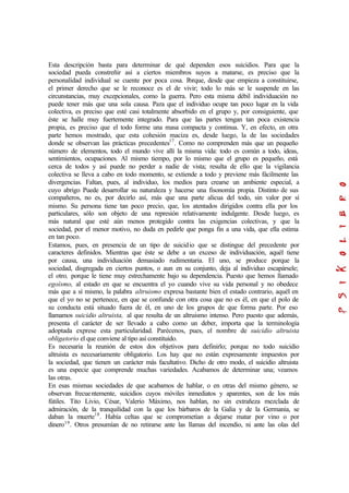 Esta descripción basta para determinar de qué dependen esos suicidios. Para que la
sociedad pueda constreñir así a ciertos miembros suyos a matarse, es preciso que la
personalidad individual se cuente por poca cosa. Porque, desde que empieza a constituirse,
el primer derecho que se le reconoce es el de vivir; todo lo más se le suspende en las
circunstancias, muy excepcionales, como la guerra. Pero esta misma débil individuación no
puede tener más que una sola causa. Para que el individuo ocupe tan poco lugar en la vida
colectiva, es preciso que esté casi totalmente absorbido en el grupo y, por consiguiente, que
éste se halle muy fuertemente integrado. Para que las partes tengan tan poca existencia
propia, es preciso que el todo forme una masa compacta y continua. Y, en efecto, en otra
parte hemos mostrado, que esta cohesión maciza es, desde luego, la de las sociedades
donde se observan las prácticas precedentes17
. Como no comprenden más que un pequeño
número de elementos, todo el mundo vive allí la misma vida: todo es común a todo, ideas,
sentimientos, ocupaciones. Al mismo tiempo, por lo mismo que el grupo es pequeño, está
cerca de todos y así puede no perder a nadie de vista; resulta de ello que la vigilancia
colectiva se lleva a cabo en todo momento, se extiende a todo y previene más fácilmente las
divergencias. Faltan, pues, al individuo, los medios para crearse un ambiente especial, a
cuyo abrigo Puede desarrollar su naturaleza y hacerse una fisonomía propia. Distinto de sus
compañeros, no es, por decirlo así, más que una parte alicua del todo, sin valor por sí
mismo. Su persona tiene tan poco precio, que, los atentados dirigidos contra ella por los
particulares, sólo son objeto de una represión relativamente indulgente. Desde luego, es
más natural que esté aún menos protegido contra las exigencias colectivas, y que la
sociedad, por el menor motivo, no duda en pedirle que ponga fin a una vida, que ella estima
en tan poco.
Estamos, pues, en presencia de un tipo de suicidio que se distingue del precedente por
caracteres definidos. Mientras que éste se debe a un exceso de individuación, aquél tiene
por causa, una individuación demasiado rudimentaria. El uno, se produce porque la
sociedad, disgregada en ciertos puntos, o aun en su conjunto, deja al individuo escapársele;
el otro, porque le tiene muy estrechamente bajo su dependencia. Puesto que hemos llamado
egoísmo, al estado en que se encuentra el yo cuando vive su vida personal y no obedece
más que a sí mismo, la palabra altruismo expresa bastante bien el estado contrario, aquél en
que el yo no se pertenece, en que se confunde con otra cosa que no es él, en que el polo de
su conducta está situado fuera de él, en uno de los grupos de que forma parte. Por eso
llamamos suicidio altruista, al que resulta de un altruismo intenso. Pero puesto que además,
presenta el carácter de ser llevado a cabo como un deber, importa que la terminología
adoptada exprese esta particularidad. Parécenos, pues, el nombre de suicidio altruista
obligatorio el que conviene al tipo así constituido.
Es necesaria la reunión de estos dos objetivos para definirlo; porque no todo suicidio
altruista es necesariamente obligatorio. Los hay que no están expresamente impuestos por
la sociedad, que tienen un carácter más facultativo. Dicho de otro modo, el suicidio altruista
es una especie que comprende muchas variedades. Acabamos de determinar una; veamos
las otras.
En esas mismas sociedades de que acabamos de hablar, o en otras del mismo género, se
observan frecuentemente, suicidios cuyos móviles inmediatos y aparentes, son de los más
fútiles. Tito Livio, César, Valerio Máximo, nos hablan, no sin extrañeza mezclada de
admiración, de la tranquilidad con la que los bárbaros de la Galia y de la Germania, se
daban la muerte18
. Había celtas que se comprometían a dejarse matar por vino o por
dinero19
. Otros presumían de no retirarse ante las llamas del incendio, ni ante las olas del
 
