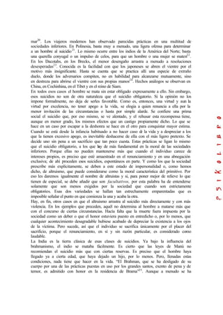 mar20
. Los viajeros modernos han observado parecidas prácticas en una multitud de
sociedades inferiores. En Polinesia, basta muy a menudo, una ligera ofensa para determinar
a un hombre al suicidio21
. Lo mismo ocurre entre los indios de la América del Norte; basta
una querella conyugal o un impulso de celos, para que un hombre o una mujer se maten22
.
En los Dacotahs, en los Brecks, el menor desengaño arrastra a menudo a resoluciones
desesperadas23
. Conocida es la facilidad con que los japoneses se abren el vientre por el
motivo más insignificante. Hasta se cuenta que se practica allí una especie de extraño
duelo, donde los adversarios compiten, no en habilidad para alcanzarse mutuamente, sino
en destreza para abrirse el vientre con sus propias manos24
. Hechos análogos se observan en
China, en Cochinhina, en el Tibet y en el reino de Siam.
En todos esos casos el hombre se mata sin estar obligado expresamente a ello. Sin embargo,
esos suicidios no son de otra naturaleza que el suicidio obligatorio. Si la opinión no los
impone formalmente, no deja de serles favorable. Como es, entonces, una virtud y aun la
virtud por excelencia, no tener apego a la vida, se elogia a quien renuncia a ella por la
menor invitación de las circunstancias o hasta por simple alarde. Se confiere una prima
social el suicidio que, por eso mismo, se ve alentado, y el rehusar esta recompensa tiene,
aunque en menor grado, los mismos efectos que un castigo propiamente dicho. Lo que se
hace en un caso por escapar a la deshonra se hace en el otro para conquistar mayor estima.
Cuando se está desde la infancia habituado a no hacer caso de la vida y a despreciar a los
que la tienen excesivo apego, es inevitable deshacerse de ella con el más ligero pretexto. Se
decide uno sin pena a un sacrificio que tan poco cuesta. Estas prácticas se ligan lo mismo
que el suicidio obligatorio, a los que hay de más fundamental en la moral de las sociedades
inferiores. Porque ellas no pueden mantenerse más que cuando el individuo carece de
intereses propios, es preciso que esté amaestrado en el renunciamiento y en una abnegación
exclusiva; de ahí proceden esos suicidios, espontáneos en parte. Y como los que la sociedad
prescribe más explícitamente, se deben a este estado de impersonalidad o, como hemos
dicho, de altruismo, que puede considerarse como la moral característica del primitivo. Por
eso les daremos igualmente el nombre de altruistas y si, para poner mejor de relieve lo que
tienen de especial, se debe añadir que son facultativos, por esta palabra ha de entenderse
solamente que son menos exigidos por la sociedad que cuando son estrictamente
obligatorios. Esas dos variedades se hallan tan estrechamente emparentadas que es
imposible señalar el punto en que comienza la una y acaba la otra.
Hay, en fin, otros casos en que el altruismo arrastra al suicidio más directamente y con más
violencia. En los ejemplos que preceden, aquél no determina al hombre a matarse más que
con el concurso de ciertas circunstancias. Hacía falta que la muerte fuera impuesta por la
sociedad como un deber o que el honor estuviera puesto en entredicho o, por lo menos, que
cualquier acontecimiento desagradable hubiese acabado de depreciar la existencia a los ojos
de la víctima. Pero sucede, así que el individuo se sacrifica únicamente por el placer del
sacrificio, porque el renunciamiento, en sí y sin razón particular, es considerado como
laudable.
La India es la tierra clásica de esas clases de suicidios. Ya bajo la influencia del
brahmanismo, el indio se mataba fácilmente. Es cierto que las leyes de Manú no
recomiendan el suicidio más que con ciertas reservas. Es preciso que el hombre haya
llegado ya a cierta edad, que haya dejado un hijo, por lo menos. Pero, llenadas estas
condiciones, nada tiene que hacer en la vida. “El Brahman, que se ha desligado de su
cuerpo por una de las prácticas puestas en uso por los grandes santos, exento de pena y de
temor, es admitido con honor en la residencia de Brama”25
. Aunque a menudo se ha
 