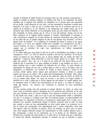 acusado al budismo de haber llevado ese principio hasta sus más extremas consecuencias y
erigido el suicidio en práctica religiosa, en realidad, más bien lo ha condenado. Sin duda,
enseñaba que el supremo bien deseable era aniquilarse en el nirvana; pero esta suspensión
del ser puede y debe obtenerse en esta vida y no hay necesidad de maniobras violentas para
realizarla. Con todo, la idea de que el hombre debe huir de la existencia está tan en el
espíritu de la doctrina y es tan conforme a las aspiraciones del espíritu indio, que se la
encuentra bajo formas diferentes en las principales sectas que han nacido del budismo o se
han constituido al mismo tiempo que él. Tal es el caso del jainismo. Aunque uno de los
libros canónicos de la religión jainista reprueba el suicidio, reprochándole el aumentar la
vida, inscripciones recogidas en un gran número de santuarios demuestran que, sobre todo
en los jainas del sur, el suicidio religioso ha sido de una práctica muy frecuente26
. El fiel se
dejaba morir de hambre27
. En el judaísmo, la costumbre de buscar la muerte en las aguas
del Ganges o en otros ríos sagrados estaba muy extendida. Las inscripciones nos dan a
conocer nombres de reyes y ministros que se prepararon a terminar así sus días28
, y se
asegura que al principio del siglo esas supersticiones no habían desaparecido
completamente29
.
En los Bhils habla una roca desde lo alto de la cual se precipitaban por piedad, a fin de
consagrarse a Siva30
; en 1822 un oficial ha asistido a uno de esos sacrificios. Se ha hecho
clásica la historia de esos fanáticos que se hacen aplastar bajo las ruedas del ídolo de
Jaggarnat31
. Charlevoix habla observado ya ritos del mismo género en el Japón: “No hay
nada más general –dice– que ver a lo largo de las orillas del mar barcas llenas de esos
fanáticos que se precipitan en el agua cargados de piedras, o que taladran sus naves y se
dejan sumergir poco a poco cantando las alabanzas de sus ídolos. Un gran número de
espectadores les siguen con los ojos y exaltan hasta el cielo su valor y les piden, antes de
desaparecer, su bendición. Los sectarios de Amida se hacen encerrar y murar en las
cavernas, donde apenas tienen espacio para permanecer sentados, y donde no pueden
respirar más que por un orificio. Allí se dejan morir tranquilamente de hambre. Otros suben
a la cumbre de rocas muy elevadas, encima de las cuales hay minas de azufre, de donde de
vez en cuando salen llamas. No cesan de invocar a sus dioses; les ruegan acepten el
sacrificio de su vida y piden que se eleven algunas de esas llamas. En cuanto aparece una,
la consideran como un indicio del consentimiento de los dioses y se echan de cabeza al
fondo del abismo... Se conserva con veneración la memoria de estos pretendidos
mártires”32
.
No hay suicidios donde esté más marcado el carácter altruista. En efecto, en todos esos
casos vemos al individuo aspirar a despojarse de su ser personal, para abismarse en esa otra
cosa que considera como su ciencia verdadera. Poco importa el nombre que le dé, es sólo
en ella donde cree existir, y para ser es por lo que tan enérgicamente tiende a confundirse
con ella. Y es porque se considera como falto de existencia propia. La impersonalidad está
aquí llevada a su máximum; el altruismo se encuentra en estado agudo. Pero, se dirá: ¿no se
producen esos suicidios sencillamente porque el hombre encuentra triste la vida? Es claro
que, cuando se mata con esta espontaneidad, no tiene mucho apego a la existencia, de la
que se forma, por consiguiente, una representación más o menos melancólica. Pero, bajo
este aspecto, todos los suicidios se parecen. Sería, sin embargo, un grave error no hacer
entre ellos ninguna distinción; porque esta representación no tiene siempre idéntica causa y,
por consiguiente, a pesar de las apariencias, no es la misma en los diferentes casos.
Mientras que el egoísta está triste porque no ve nada real en el mundo más que el individuo;
la tristeza del altruista intemperante procede, al contrario, de que el individuo le parece
 