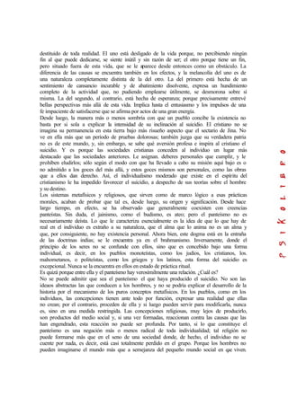destituido de toda realidad. El uno está desligado de la vida porque, no percibiendo ningún
fin al que puede dedicarse, se siente inútil y sin razón de ser; el otro porque tiene un fin,
pero situado fuera de esta vida, que se le aparece desde entonces como un obstáculo. La
diferencia de las causas se encuentra también en los efectos, y la melancolía del uno es de
una naturaleza completamente distinta de la del otro. La del primero está hecha de un
sentimiento de cansancio incurable y de abatimiento disolvente, expresa un hundimiento
completo de la actividad que, no pudiendo emplearse útilmente, se desmorona sobre sí
misma. La del segundo, al contrario, está hecha de esperanza; porque precisamente entrevé
bellas perspectivas más allá de esta vida. Implica hasta el entusiasmo y los impulsos de una
fe impaciente de satisfacerse que se afirma por actos de una gran energía.
Desde luego, la manera más o menos sombría con que un pueblo concibe la existencia no
basta por si sola a explicar la intensidad de su inclinación al suicidio. El cristiano no se
imagina su permanencia en esta tierra bajo más risueño aspecto que el sectario de Jina. No
ve en ella más que un período de pruebas dolorosas; también juzga que su verdadera patria
no es de este mundo, y, sin embargo, se sabe qué aversión profesa e inspira al cristiano el
suicidio. Y es porque las sociedades cristianas conceden al individuo un lugar más
destacado que las sociedades anteriores. Le asignan. deberes personales que cumplir, y le
prohíben eludirlos; sólo según el modo con que ha llevado a cabo su misión aquí bajo es o
no admitido a los goces del más allá, y estos goces mismos son personales, como las obras
que a ellos dan derecho. Así, el individualismo moderado que existe en el espíritu del
cristianismo le ha impedido favorecer el suicidio, a despecho de sus teorías sobre el hombre
y su destino.
Los sistemas metafísicos y religiosos, que sirven como de marco lógico a esas prácticas
morales, acaban de probar que tal es, desde luego, su origen y significación. Desde hace
largo tiempo, en efecto, se ha observado que generalmente coexisten con creencias
panteístas. Sin duda, el jainismo, como el budismo, es ateo; pero el panteísmo no es
necesariamente deísta. Lo que le caracteriza esencialmente es la idea de que lo que hay de
real en el individuo es extraño a su naturaleza, que el alma que lo anima no es un alma y
que, por consiguiente, no hay existencia personal. Ahora bien, este dogma está en la entraña
de las doctrinas indias; se le encuentra ya en el brahmanismo. Inversamente, donde el
principio de los seres no se confunde con ellos, sino que es concebido bajo una forma
individual, es decir, en los pueblos monoteístas, como los judíos, los cristianos, los.
mahometanos, o politeístas, como los griegos y los latinos, esta forma del suicidio es
excepcional. Nunca se la encuentra en ellos en estado de práctica ritual.
Es quizá porque entre ella y el panteísmo hay verosímilmente una relación. ¿Cuál es?
No se puede admitir que sea el panteísmo el que haya producido el suicidio. No son las
ideaos abstractas las que conducen a los hombres, y no se podría explicar el desarrollo de la
historia por el mecanismo de los puros conceptos metafísicos. En los pueblos, como en los
individuos, las concepciones tienen ante todo por función, expresar una realidad que ellas
no crean; por el contrario, proceden de ella y si luego pueden servir para modificarla, nunca
es, sino en una medida restringida. Las concepciones religiosas, muy lejos de producirlo,
son productos del medio social y, si una vez formadas, reaccionan contra las causas que las
han engendrado, esta reacción no puede ser profunda. Por tanto, si lo que constituye el
panteísmo es una negación más o menos radical de toda individualidad; tal religión no
puede formarse más que en el seno de una sociedad donde, de hecho, el individuo no se
cuente por nada, es decir, está casi totalmente perdido en el grupo. Porque los hombres no
pueden imaginarse el mundo más que a semejanza del pequeño mundo social en que viven.
 