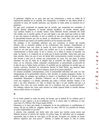 El panteísmo religioso no es, pues, más que una consecuencia y como un reflejo de la
organización panteísta de la sociedad. Por consiguiente, es también en esta última donde se
encuentra la causa del suicidio particular, que presenta en todas partes en conexión con el
panteísmo.
He aquí, pues, constituido un segundo tipo de suicidio, que comprende tres variedades: el
suicidio altruista obligatorio, el suicidio altruista facultativo, el suicidio altruista agudo,
cuyo perfecto modelo es el suicidio místico. Estas diferentes formas contrastan del modo
más notable con el suicidio egoísta. El uno está ligado a esa ruda moral que estima en nada
lo que sólo interesa al individuo; el otro es solitario de esta ética refinada que pone tan alta
la personalidad humana que ésta no puede ya subordinarse a nada. Hay, pues, entre ellas,
toda la distancia que separa a los pueblos primitivos de las naciones más cultas.
Sin embargo, si las sociedades inferiores son, por excelencia, el terreno del suicidio
altruista, éste se encuentra también en las civilizaciones más recientes. Especialmente se
puede clasificar bajo este rótulo la muerte de cierto número de mártires cristianos. En
efecto no son más que suicidas todos esos neófitos que si no se mataban por sí mismos,
voluntariamente se hacían matar. Si por sí mismos no se daban la muerte, la buscaban con
todas sus fuerzas y se conducían de un modo que la hiciera inevitable. Ahora bien, para que
haya suicidio, basta con que el acto, de donde debe necesariamente resultar la muerte, haya
sido llevado a cabo por la víctima con conocimiento de causa. Por otra parte, la pasión
entusiasta con que los fieles de la religión iban al encuentro del último suplicio, muestra
cómo, en ese momento, habían enajenado completamente su personalidad, en provecho de
la idea de que se habían hecha servidores. Es probable que las epidemias de suicidio que, en
muchas ocasiones, desolaran los monasterios durante la Edad Media, que parecían haber
sido determinadas por exceso de fervor religioso, fueran de la misma naturaleza33
.
En nuestras sociedades contemporáneas, como la personalidad individual está cada vez más
independizada de la personalidad colectiva, tales suicidios no pueden propagarse mucho. Es
posible hablar de soldados que prefieren la muerte a la humillación de la derrota, como el
comandante Beaurepaire y almirante Villeneuve, sea de desgraciados que se matan para
evitar una vergüenza a su familia, afirmando que ceden a móviles altruistas. Porque si los
unos y nos otros renuncian a la vida, es porque hay algo a lo que amaban más que a sí
propios. Pero estos son casos aislados, que no se producen más que excepcionalmente34
.
Sin embargo, todavía hoy existe entre nosotros un medio especial donde el suicidio altruista
está en estado crónico: es el ejército.
II
Es un hecho general en todos los países de Europa, que la aptitud de los militares para el
suicidio es muy superior a la de la población civil de la misma edad. La diferencia en más
varía entre 25 y 900 por 100. (Véase cuadro XXIII).
Dinamarca es el único país donde el contingente de las dos poblaciones es sensiblemente el
mismo, 388 por un millón de soldados, durante los años 1845-56. Los suicidios de oficiales
no están comprendidos en esa cifra35
.
A primera vista sorprende este hecho tanto más cuanto que muchas causas parece que
deberían preservar al ejército del suicidio. En primer lugar, los individuos que lo componen
representan, bajo el, punto de vista físico, la flor del país. Escogidos con cuidado, no tienen
defectos orgánicos que sean graves36
. Además, el espíritu de cuerpo, la vida en común,
 