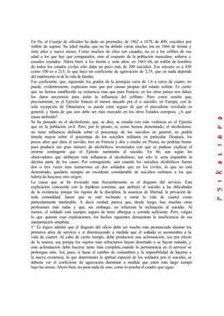 En fin, el Cuerpo de oficiales ha dado un promedio, de 1862 a 1878, de 490, suicidios por
millón de sujetos. Su edad media, que no ha debido variar mucho, era en 1866 de treinta y
siete años y nueve meses. Como muchos de ellos son casados, no es a los célibes de esa
edad a los que hay que compararlos, sino al conjunto de la población masculina, solteros y
casados reunidos. Ahora bien; a los treinta y siete años, en 1863-68, un millón de hombres
de todos los estados civiles sólo daba un poco más de 200 suicidios. Ese número es a 430
como 100 es a 215, lo que hace un coeficiente de agravación de 2,15, que en nada depende
del matrimonio ni de la vida de familia.
Ese coeficiente, que, siguiendo los grados de la jerarquía varía de 1,6 a cerca de cuatro, no
puede, evidentemente, explicarse mas que por causas propias del estado militar. Es cierto
que no hemos establecido su existencia mas que para Francia; en los otros países nos faltan
los datos necesarios para aislar la influencia del celibato. Pero como resulta que,
precisamente, es el Ejército francés el menos atacado por el o suicidio, en Europa, con la
sola excepción de Dinamarca, se puede estar seguro de que el precedente resultado es
general, y hasta de que aun debe ser más marcado en los otros Estados europeos. ¿A qué
causa atribuido?
Se ha pensado en el alcoholismo, que, se dice, se ensaña con más violencia en el Ejército
que en la población civil. Pero, por lo pronto, si, como hemos demostrado, el alcoholismo
no tiene influencia definida sobre el porcentaje de los suicidios en general, no podría
tenerla mayor sobre el porcentaje de los suicidios militares en particular. Después, los
pocos años que dura el servido, tres en Francia y dos y medio en Prusia, no podrían bastar
para producir tan gran número de alcohólicos inveterados con que se pudiese explicar el
enorme contingente que el Ejército suministra al suicidio. En fin, aun según los
observadores que atribuyen más influencia al alcoholismo, tan sólo le sería imputable la
décima parte de los casos. Por consiguiente, aun cuando los suicidios alcohólicos fueran
dos o tres veces más numerosos en dos soldados que en los civiles, lo que no está
demostrado, quedaría siempre un excedente considerable de suicidios militares a los que
habría de buscarse otro origen.
La causa que se ha invocado más frecuentemente es el disgusto del servicio. Esta
explicación concuerda con la hipótesis corriente, que atribuye el suicidio a las dificultades
de la existencia, porque los rigores de la disciplina, la ausencia de libertad, la privación de
toda comodidad, hacen que se esté inclinado a mirar la vida de cuartel como
particularmente intolerable. A decir verdad, parece que, desde luego, hay muchas otras
profesiones más rudas y que, sin embargo, no refuerzan la inclinación al suicidio. Al
menos, el soldado está siempre seguro de tener albergue y comida suficiente. Pero, valgan
lo que quieran esas explicaciones, los hechos siguientes demuestran la insuficiencia de esa
interpretación simplista:
1º Es lógico admitir que el disgusto del oficio debe ser mucho más pronunciado durante los
primeros años de servicio e ir disminuyendo a medida que el soldado se acostumbra a la
vida de cuartel. Al cabo de cierto tiempo, debe producirse una aclimatación, sea por efecto
de la usanza, sea porque los sujetos más refractarios hayan desertado o se hayan matado, y
esta aclimatación debe hacerse tanto más completa cuando la permanencia en el servicio se
prolongue más. Así, pues, si fuese el cambio de costumbres y la imposibilidad de hacerse a
la nueva existencia, la que determinara la aptitud especial de los soldados por el suicidio, se
debería ver el coeficiente de agravación disminuir a medida que estén más largo tiempo
bajo las armas. Ahora bien, no pasa nada de esto, como lo prueba el cuadro que sigue:
 